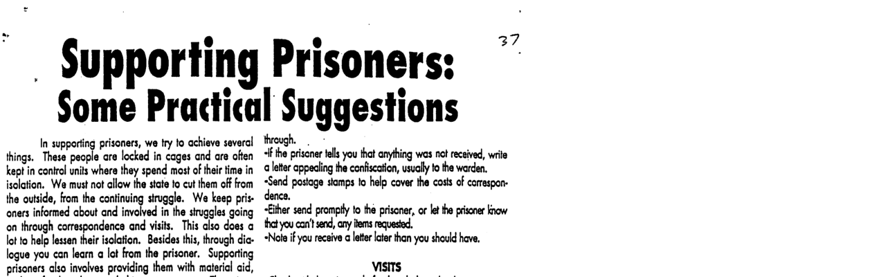 ~ Supporting Prisoners:  37  Some Practical Suggestions  In supperiing prisoners, we Iry o achieve several things. These peaple are locked in cages and are ofien kept in conirol unils whera they spend mast of their time in isolation. We must not allow the state to cut them off from the outside, from the continuing struggle. We keep pris- oners informed about and involved in the siruggles going on through corraspondenca and visit.  This also does @ lot to help lessen their isolation. Besides this, through dia- logue you can learn a lot from the prisoner. Supporting prisoners also invalves providing them with matericl aid,  lhrn;:gh.   the prisoner el you thet anykhing wos nct received, wrile  a leter appealing the confiscation, usually fo the warden.  :‘Sand postage stamps lo help cover the costs of camespon- ence.  <ither send promply to the prisoner, o le the prisoner know  thet you can’t send, any ffems requesied.  +Nole if you recaive a letter later than you should have. 